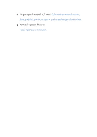 2. Per quin tipus de materials es fa servir? És fan servir per materials elèctrics,
fustes, per fullola, per DM, tot tipus en que la superfície sigui tallant i calenta.
3. Normes de seguretat del seu us:
Has de vigilar que no es trenquin.
 