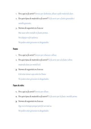 1. Per a què es fa servir? Serveix per desbastar, allisar o polir materials durs.
2. Per quin tipus de materials es fa servir? És fa servir per a fustes gruixudes i
metalls gruixuts.
3. Normes de seguretat en el seu us:
Mai usar sobre metalls ni fustes primes.
No colpejar ni fer palanca.
No poden estar greixoses ni desgastades.
Raspa:
1. Per a què es fa servir? Serveix per rebaixar o allisar.
2. Per quin tipus de materials es fa servir? És fa servir per a la fusta i altres
materials durs (no metàl·lics).
3. Normes de seguretat en el seu us:
Cal evitar donar cops entre les llimes.
No poden estar greixoses ni desgastades.
Paper de vidre:
1. Per a què es fa servir? Serveix per allisar.
2. Per quin tipus de materials es fa servir? És fa servir per la fusta i metalls prims.
3. Normes de seguretat en el seu us:
Que no es trenqui perquè pots fer un mal us.
No poden estar greixoses ni desgastades.
 