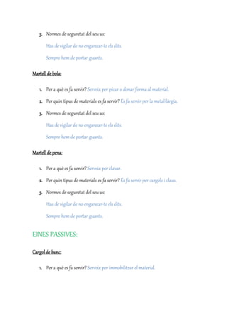 3. Normes de seguretat del seu us:
Has de vigilar de no enganxar-te els dits.
Sempre hem de portar guants.
Martell de bola:
1. Per a què es fa servir? Serveix per picar o donar forma al material.
2. Per quin tipus de materials es fa servir? És fa servir per la metal·lúrgia.
3. Normes de seguretat del seu us:
Has de vigilar de no enganxar-te els dits.
Sempre hem de portar guants.
Martell de pena:
1. Per a què es fa servir? Serveix per clavar.
2. Per quin tipus de materials es fa servir? És fa servir per cargols i claus.
3. Normes de seguretat del seu us:
Has de vigilar de no enganxar-te els dits.
Sempre hem de portar guants.
EINES PASSIVES:
Cargol de banc:
1. Per a què es fa servir? Serveix per immobilitzar el material.
 