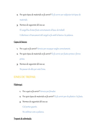 2. Per quin tipus de materials es fa servir? És fa servir per subjectar tot tipus de
materials.
3. Normes de seguretat del seu us:
El cargol ha d’estar fixat correctament al banc de treball.
L’obertura i el tancament del cargol es fa amb la barra o la palanca.
Capsa de baixos:
1. Per a què es fa servir? Serveix per escapçar angles correctament.
2. Per quin tipus de materials es fa servir? És fa servir per fustes primes i ferros
prims.
3. Normes de seguretat del seu us:
No passar els dits per sota l’eina.
EINES DE TREPAR:
Filaberquí:
1. Per a què es fa servir? Serveix per foradar.
2. Per quin tipus de materials es fa servir? És fa servir per els plàstics i la fusta.
3. Normes de seguretat del seu us:
Cal portar guants.
No utilitzar com a palanca.
Trepant de sobretaula:
 