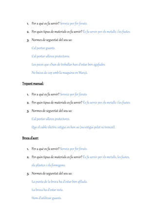 1. Per a què es fa servir? Serveix per fer forats.
2. Per quin tipus de materials es fa servir? És fa servir per els metalls i les fustes.
3. Normes de seguretat del seu us:
Cal portar guants.
Cal portar ulleres protectores.
Les peces que s’han de treballar han d’estar ben agafades.
No baixa de cop amb la maquina en Marçà.
Trepant manual:
1. Per a què es fa servir? Serveix per fer forats.
2. Per quin tipus de materials es fa servir? És fa servir per els metalls i les fustes.
3. Normes de seguretat del seu us:
Cal portar ulleres protectores.
Que el cable elèctric estigui en bon us (no estigui pelat ni trencat).
Broca d’acer:
1. Per a què es fa servir? Serveix per fer forats.
2. Per quin tipus de materials es fa servir? És fa servir per els metalls, les fustes,
els plàstics i els formigons.
3. Normes de seguretat del seu us:
La punta de la broca ha d’estar ben afilada.
La broca ha d’estar neta.
Hem d’utilitzar guants.
 