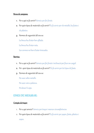 Broca de campana:
1. Per a què es fa servir? Serveix per fer forats.
2. Per quin tipus de materials es fa servir? És fa servir per els metalls, les fustes i
els plàstics.
3. Normes de seguretat del seu us:
La broca ha d’estar ben afilada.
La broca ha d’estar neta.
Les corones no han d’estar trencades.
Barrina:
1. Per a què es fa servir? Serveix per fer forats i inclinació per ficar un cargol.
2. Per quin tipus de materials es fa servir? És fa servir per tot tipus de fusta.
3. Normes de seguretat del seu us:
No usar sobre metalls.
No usar com a palanca.
Ni donar-li cops.
EINES DE MESURAR:
Compàs de traçar:
1. Per a què serveix? Serveix per traçar i marcar circumferències.
2. Per quin tipus de materials es fa servir? És fa servir per paper, fusta, plàstics i
xapes.
 
