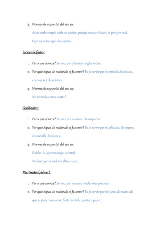 3. Normes de seguretat del seu us:
Anar amb compte amb les puntes, perquè son perilloses i et pots fer mal.
Que no es trenquin les puntes.
Escaire de fuster:
1. Per a què serveix? Serveix per dibuixar angles rectes.
2. Per quin tipus de materials es fa servir? És fa servir per els metalls, les fustes,
els papers i els plàstics.
3. Normes de seguretat del seu us:
No servir-lo com a martell.
Goniòmetre:
1. Per a què serveix? Serveix per mesurar i transportar.
2. Per quin tipus de materials es fa servir? És fa servir per els plàstics, els papers,
els metalls i les fustes.
3. Normes de seguretat del seu us:
Cuidar-lo (que no caigui a terra).
No barrejar-lo amb les altres eines.
Micròmetre (pàlmer):
1. Per a què serveix? Serveix per mesurar mides més precises.
2. Per quin tipus de materials es fa servir? És fa servir per tot tipus de materials
que es poden mesurar: fusta, metalls, plàstics, paper...
 