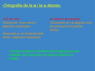 -Ortografia de la  o  i la  u  àtones: -A fi de mot:                             -Escriurem   o  en noms i adjectius masculins   -Esriurem  o   en el plural dels noms i adjectius masculins.     - A interior de paraula:             -Escriurem  o  o  u  segons com es pronunciï en posició tònica. -També existeixen intreferències lingüístiques del Castellà que s'escriuen de manera diferent al Català. 