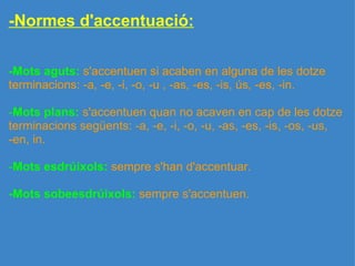 -Normes d'accentuació: -Mots aguts:   s'accentuen si acaben en alguna de les dotze terminacions: -a, -e, -i, -o, -u , -as, -es, -is, ús, -es, -in.   - Mots plans:  s'accentuen quan no acaven en cap de les dotze terminacions següents: -a, -e, -i, -o, -u, -as, -es, -is, -os, -us, -en, in.   - Mots esdrúixols:  sempre s'han d'accentuar.   -Mots sobeesdrúixols:  sempre s'accentuen. 