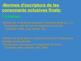 -Normes d'escriptura de les consonants oclusives finals: 1- A fi de mot:   -Darrere de vocal tònica escriurem l'oclusiva sorda (p, t, c).    -Excepcions: són les que no segueixen la norma.      -Exemple: adob, club, esnob, tub...     -Darrere de vocal àtona i consonant escrivim l'oclusiva que aparegui al seu derivat.   -Excepcions: són les que no segueixen la norma.     -Exemple: ànec, préssec, tinc, fàstic... 