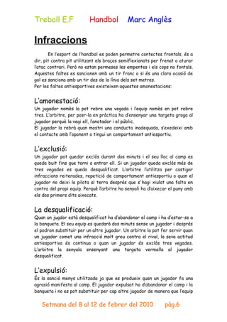 Treball E.F               Handbol           Marc Anglès

Infraccions
       En l’esport de l’handbol es poden permetre contectes frontals, és a
dir, pit contra pit utilitzant els braços semiflexionats per frenat o aturar
l’atac contrari. Però no estan permeses les empentes i els cops no fontals.
Aquestes faltes es sancionen amb un tir franc o si és una clara ocasió de
gol es sanciona amb un tir des de la línia dels set metres.
Per les faltes antiesportives existeixen aquestes amonestacions:


L’amonestació:
Un jugador nomès la pot rebre una vegada i l’equip nomès en pot rebre
tres. L’arbitre, per posr-la en pràctica ha d’ensenyar una targeta groga al
jugador perquè la vegi ell, l’anotador i el públic.
El jugador la rebrà quan mostri una conducta inadequada, s’exedeixi amb
el contacte amb l’oponent o tingui un comportament antiesportiu.


L’exclusió:
Un jugador pot quedar exclòs durant dos minuts i el seu lloc al camp es
queda buit fins que torni a entrar ell. Si un jugador queda exclòs més de
tres vegades es queda desqualificat. L’arbitre l’utilitza per castigar
infraccions reiterades, repetició de comportament antiesportiu o quan el
jugador no deixi la pilota al terra després que s'hagi xiulat una falta en
contra del propi equip. Perquè l’arbitre ho senyali ha d’aixecar el puny amb
els dos primers dits aixecats.


La desqualificació:
Quan un jugdor està desqualificat ha d’abandonar el camp i ha d’estar-se a
la banqueta. El seu equip es quedarà dos minuts sense un jugador i després
el podran substituir per un altre jugador. Un arbitre la pot fer servir quan
un jugador comet una infracció molt greu contra el rival, la seva actitud
antiesportiva és continua o quan un jugador és exclòs tres vegades.
L’arbitre la senyala ensenyant una targeta vermella al jugador
desqualificat.


L’expulsió:
És la sanció menys utilitzada ja que es produeix quan un jugador fa una
agrasió manifesta al camp. El jugador expulsat ha d’abandonar el camp i la
banqueta i no es pot substituir per cap altre jugador de manera que l’equip


   Setmana del 8 al 12 de febrer del 2010                     pàg.6
 