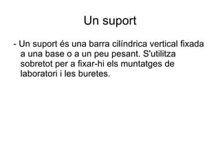 Un suport - Un suport és una barra cilíndrica vertical fixada a una base o a un peu pesant. S'utilitza sobretot per a fixar-hi els muntatges de laboratori i les buretes. 