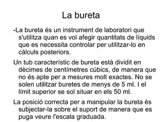 La bureta -La bureta és un instrument de laboratori que s'utilitza quan es vol afegir quantitats de líquids que es necessita controlar per utilitzar-lo en càlculs posteriors. 