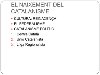 EL NAIXEMENT DEL
CATALANISME
 CULTURA: REINAXENÇA
 EL FEDERALISME
 CATALANISME POLÍTIC
1. Centre Català
2. Unió Catalanista
3. Lliga Regionalista
 
