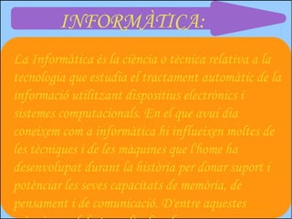 INFORMÀTICA:
La Informàtica és la ciència o tècnica relativa a la
tecnologia que estudia el tractament automàtic de la
informació utilitzant dispositius electrònics i
sistemes computacionals. En el que avui dia
coneixem com a informàtica hi influeixen moltes de
les tècniques i de les màquines que l'home ha
desenvolupat durant la història per donar suport i
potènciar les seves capacitats de memòria, de
pensament i de comunicació. D'entre aquestes
 