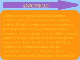 DROPBOX:
Dropbox es un servicio de alojamiento de archivos
multiplataforma en la nube, operado por la compañía
Dropbox. El servicio permite a los usuarios almacenar y
sincronizar archivos en línea y entre computadoras y
compartir archivos y carpetas con otros.1 Existen versiones
gratuitas y de pago, cada una de las cuales con opciones
variadas. Está disponible para Android e IOS (Apple).
Dropbox es un software que enlaza todas las
computadoras mediante una sola carpeta, lo cual
constituye un manera fácil de respaldar y sincronizar los
 