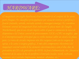 HARDWARE:
El maquinari (en anglès hardware) d'un ordinador és el conjunt de les seves
parts físiques. Es classifica principalment per situació (central o perifèric) i
funció (entrada, sortida, entrada-sortida o emmagatzematge). Es considera
l'element central del maquinari d'un ordinador la placa mare (de l'anglès
Motherboard), que és un circuit imprès sobre el qual es connecten la resta de
dispositius o la Unitat central de processament (UCP, o CPU en anglès) , que
és el microprocessador principal que es troba muntat sobre un sòcol a la placa
pare. La resta de circuits impresos són dits targetes (com ara la targeta de
xarxa, o la carta o targeta gràfica). A més dels components electrònics del
maquinari central també hi ha elements electromecànics com el disc dur, la
gravadora de CD o de gravadora de DVD, la font d'alimentació, etc. Situats a
l'exterior de la caixa hi ha els perifèrics d'entrada (teclat, ratolí, webcam,
escànner, etc) i sortida (impressora, monitor, altaveus, etc.) .
 