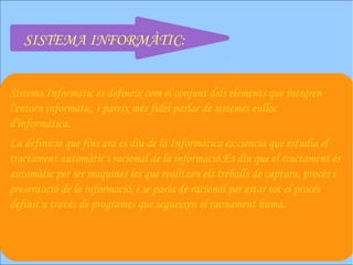 SISTEMA INFORMÀTIC:


Sistema Informàtic es defineix com el conjunt dels elements que integren
l'entorn informàtic, i pareix més fidel parlar de sistemes enlloc
d'informàtica.
La definició que fins ara es diu de la Informàtica es:ciència que estudia el
tractament automàtic i racional de la informació.Es diu que el tractament és
automàtic per ser maquines les que realitzen els treballs de captura, procés i
presentació de la informació, i se parla de racional per estar tot el procés
definit a través de programes que segueixen el raonament humà.
 