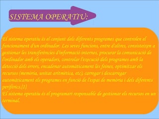 SISTEMA OPERATIU:

El sistema operatiu és el conjunt dels diferents programes que controlen el
funcionament d'un ordinador. Les seves funcions, entre d'altres, consisteixen a
gestionar les transferències d'informació internes, procurar la comunicació de
l'ordinador amb els operadors, controlar l'execució dels programes amb la
detecció dels errors, encadenar automàticament les feines, optimitzar els
recursos (memòria, unitat aritmètica, etc), carregar i descarregar
automàticament els programes en funció de l'espai de memòria i dels diferents
perifèrics.[1]
El sistema operatiu és el programari responsable de gestionar els recursos en un
terminal.
 