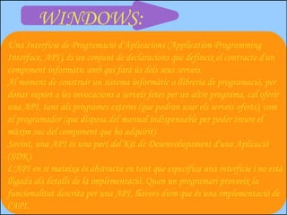 WINDOWS:
Una Interfície de Programació d'Aplicacions (Application Programming
Interface, API), és un conjunt de declaracions que defineix el contracte d'un
component informàtic amb qui farà ús dels seus serveis.
Al moment de construir un sistema informàtic o llibreria de programació, per
donar suport a les invocacions a serveis fetes per un altre programa, cal oferir
una API, tant als programes externs (que podran usar els serveis oferts), com
al programador (que disposa del manual indispensable per poder treure el
màxim suc del component que ha adquirit).
Sovint, una API és una part del Kit de Desenvolupament d'una Aplicació
(SDK).
L'API en si mateixa és abstracta en tant que especifica una interfície i no està
lligada als detalls de la implementació. Quan un programari proveeix la
funcionalitat descrita per una API, llavors diem que és una implementació de
l'API.
 