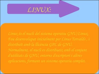 LINUX:


Linux és el nucli del sistema operatiu GNU/Linux.
Fou desenvolupat inicialment per Linus Torvalds , i
distribuït amb la llicència GPL de GNU.
Normalment, el nucli es distribueix amb el conjunt
d'utilitats de GNU, entorns d'escriptori i altres
aplicacions, formant un sistema operatiu complet.
 