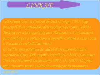 LINKAT:

Cell és una Unitat Central de Procés (ang.: CPU) (xip
principal d'un ordinador) desenvolupat per Sony, IBM i
Toshiba per a la consola de jocs Playstation 3 inicialment
però també per a aplicacions d'aparells Cinema a casa i com
a Estació de treball d'alt nivell.
El Cell te una potència de càlcul d'un superordinador,
superior al Cray X1E segons l'estudi del LBNL (Lawrence
Berkeley National Laboratory) (PPT) [1] (PDF) [2] però
per a treure'n partit caldrà desenvolupar-hi programes
específics.
 