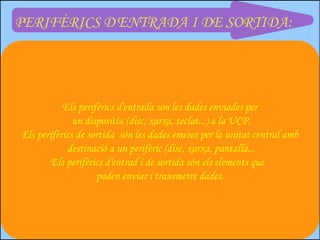 PERIFÈRICS D'ENTRADA I DE SORTIDA:




           Els perifèrics d'entrada són les dades enviades per
              un dispositiu (disc, xarxa, teclat...) a la UCP.
Els perifèrics de sortida són les dades emeses per la unitat central amb
            destinació a un perifèric (disc, xarxa, pantalla...
        Els perifèrics d'entrad i de sortida són els elements que
                    poden enviar i transmetre dades.
 