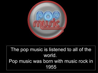The pop music is listened to all of the world.  Pop music was born with music rock in 1955 