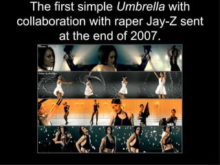 The first simple  Umbrella  with collaboration with raper Jay-Z sent at the end of 2007. 