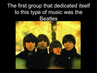 The first group that dedicated itself to this type of music was the Beatles 