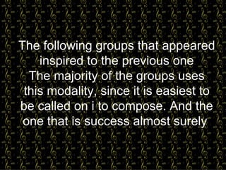 The following groups that appeared inspired to the previous one The majority of the groups uses this   modality, since it is easiest to be called on i to compose. And the one that is success almost surely   