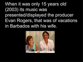 When it was only 15 years old (2003) its music was presented/displayed the producer Evan Rogers, that was of vacations in Barbados with his wife.   