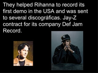 They helped Rihanna to record its first demo in the USA and was sent to several discográficas.  Jay-Z contract for its company Def Jam Record. 