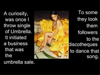 A curiosity,  was once I throw single  of Umbrella.  It initiated  a business  that was  the  umbrella sale.   To some  they took  them  followers  to the discotheques  to dance that song. 