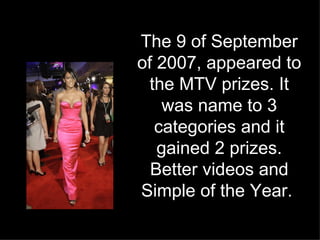 The 9 of September of 2007, appeared to the MTV prizes. It was name to 3 categories and it gained 2 prizes. Better videos and Simple of the Year.   