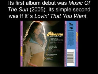 Its first album debut was  Music Of The Sun  (2005). Its simple second was If It' s  Lovin' That You Want .   