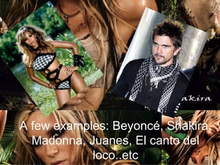 A few examples: Beyoncé, Shakira, Madonna, Juanes, El canto del loco..etc 