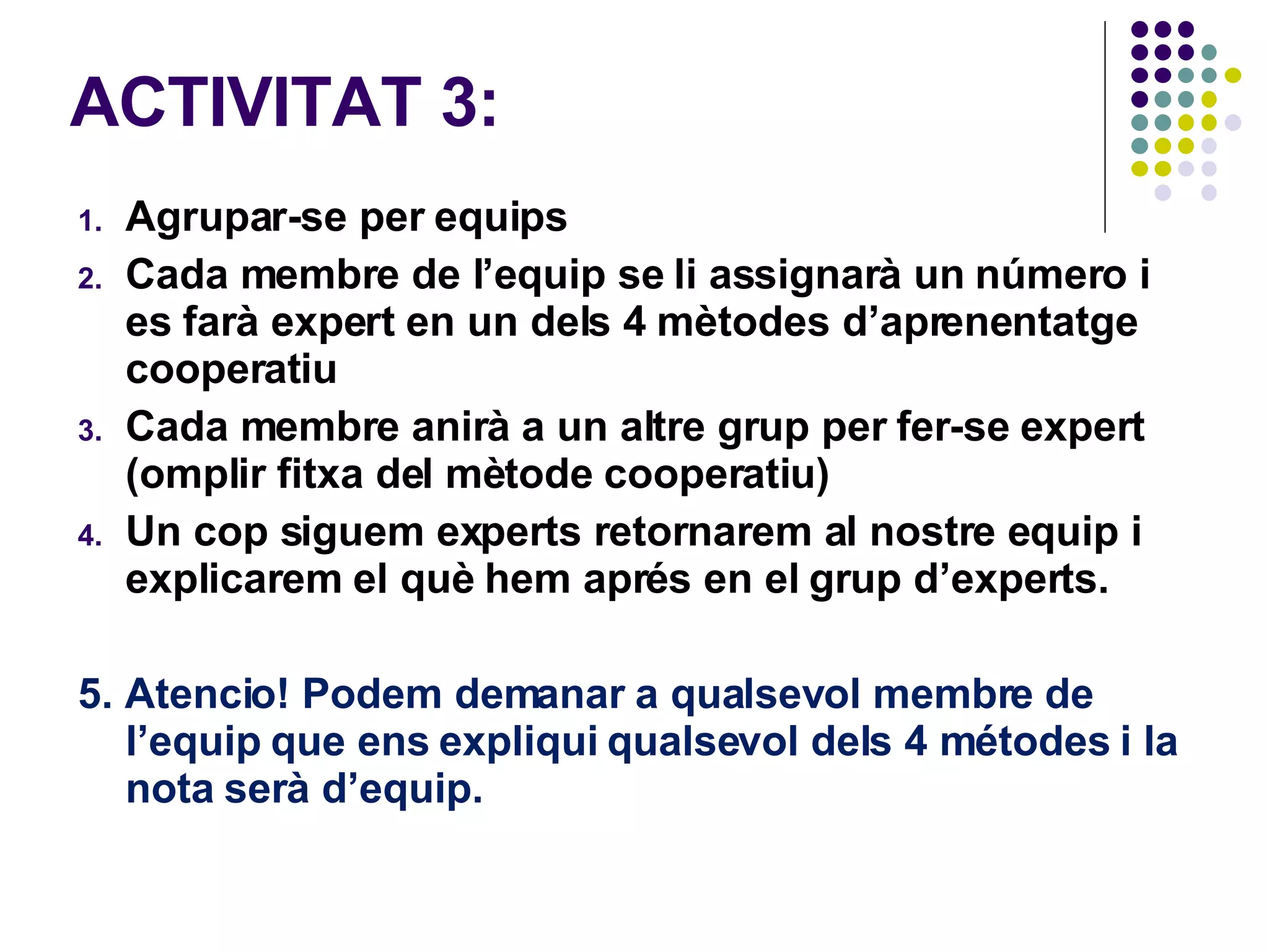 ACTIVITAT 3:  Agrupar-se per equips Cada membre de l’equip se li assignarà un número i es farà expert en un dels 4 mètodes d’aprenentatge cooperatiu Cada membre anirà a un altre grup per fer-se expert  (omplir fitxa del mètode cooperatiu)  Un cop siguem experts retornarem al nostre equip i explicarem el què hem aprés en el grup d’experts.  5. Atencio! Podem demanar a qualsevol membre de l’equip que ens expliqui qualsevol dels 4 métodes i la nota serà d’equip.  