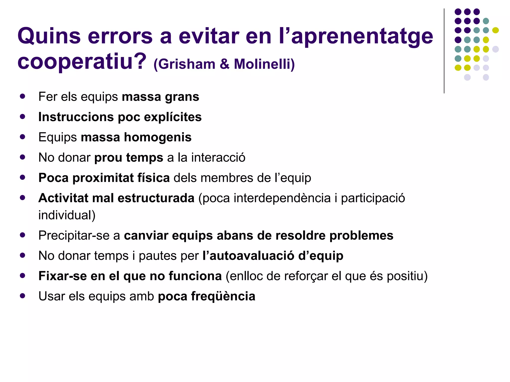 Quins errors a evitar en l’aprenentatge cooperatiu?  (Grisham & Molinelli) Fer els equips  massa grans Instruccions poc explícites Equips  massa homogenis No donar  prou temps  a la interacció Poca proximitat física  dels membres de l’equip Activitat mal estructurada  (poca interdependència i participació individual) Precipitar-se a  canviar equips abans de resoldre problemes No donar temps i pautes per  l’autoavaluació d’equip Fixar-se en el que no funciona  (enlloc de reforçar el que és positiu) Usar els equips amb  poca freqüència 