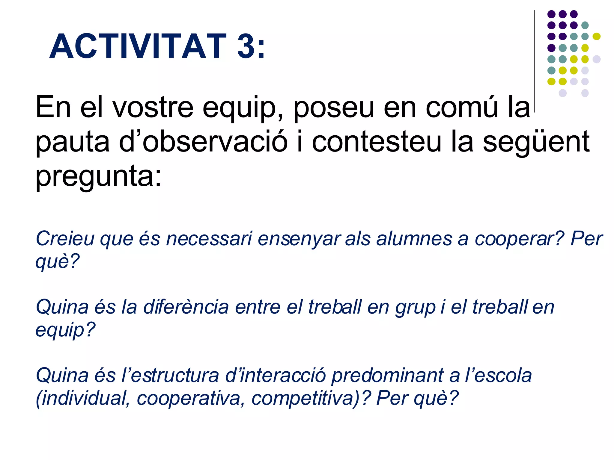 En el vostre equip, poseu en comú la pauta d’observació i contesteu la següent pregunta:  Creieu que és necessari ensenyar als alumnes a cooperar? Per què?  Quina és la diferència entre el treball en grup i el treball en equip?  Quina és l’estructura d’interacció predominant a l’escola (individual, cooperativa, competitiva)? Per què?  ACTIVITAT 3:  