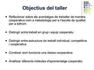 Objectius del taller  Reflexionar sobre els avantatges de treballar de manera cooperativa com a metodologia per a l’escola de qualitat per a tothom Distingir entre treball en grup i equip cooperatiu Distingir entre estructura de treball individual, competitiva i cooperativa Conèixer com funciona una classe cooperativa Analitzar diferents mètodes d'aprenentatge cooperatiu 