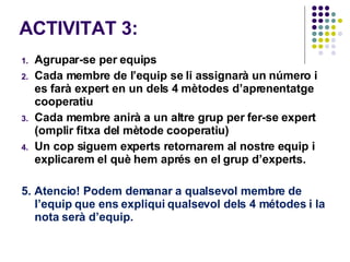 ACTIVITAT 3:  Agrupar-se per equips Cada membre de l’equip se li assignarà un número i es farà expert en un dels 4 mètodes d’aprenentatge cooperatiu Cada membre anirà a un altre grup per fer-se expert  (omplir fitxa del mètode cooperatiu)  Un cop siguem experts retornarem al nostre equip i explicarem el què hem aprés en el grup d’experts.  5. Atencio! Podem demanar a qualsevol membre de l’equip que ens expliqui qualsevol dels 4 métodes i la nota serà d’equip.  