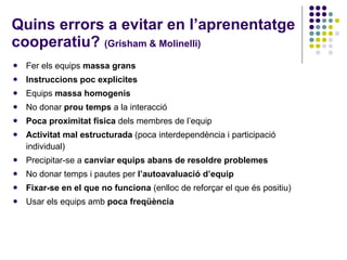 Quins errors a evitar en l’aprenentatge cooperatiu?  (Grisham & Molinelli) Fer els equips  massa grans Instruccions poc explícites Equips  massa homogenis No donar  prou temps  a la interacció Poca proximitat física  dels membres de l’equip Activitat mal estructurada  (poca interdependència i participació individual) Precipitar-se a  canviar equips abans de resoldre problemes No donar temps i pautes per  l’autoavaluació d’equip Fixar-se en el que no funciona  (enlloc de reforçar el que és positiu) Usar els equips amb  poca freqüència 