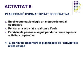 ACTIVITAT 6:  PLANIFICACIÓ D’UNA ACTIVITAT COOPERATIVA En el vostre equip elegiu un mètode de treball cooperatiu Pensar una activitat a realitzar a l’aula Escriviu els passos a seguir per dur a terme aquesta activitat cooperativa  4.  El portaveu presentarà la planificació de l’activitat als altres equips 