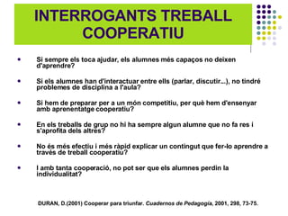 INTERROGANTS TREBALL COOPERATIU Si sempre els toca ajudar, els alumnes més capaços no deixen d'aprendre? Si els alumnes han d'interactuar entre ells (parlar, discutir...), no tindré problemes de disciplina a l'aula? Si hem de preparar per a un món competitiu, per què hem d'ensenyar amb aprenentatge cooperatiu? En els treballs de grup no hi ha sempre algun alumne que no fa res i s'aprofita dels altres? No és més efectiu i més ràpid explicar un contingut que fer-lo aprendre a través de treball cooperatiu? I amb tanta cooperació, no pot ser que els alumnes perdin la individualitat? DURAN, D.(2001) Cooperar para triunfar.  Cuadernos de Pedagogía , 2001, 298, 73-75.   