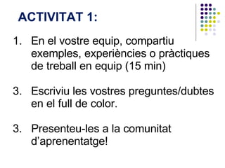 En el vostre equip, compartiu exemples,  experiències  o  pràctiques  de treball en equip (15 min)  Escriviu les vostres preguntes/dubtes en el full de color. 3.  Presenteu-les a la comunitat d’aprenentatge! ACTIVITAT 1:  