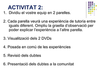 Dividiu el vostre equip en 2 parelles.  2. Cada parella veurà una experiència de tutoria entre iguals diferent. Ompliu la graella d’observació per poder explicar l’experiència a l’altre parella.  3. Visualització dels 2 DVDs 4. Posada en comú de les experiències 5. Revisió dels dubtes  6. Presentació dels dubtes a la comunitat ACTIVITAT 2:  