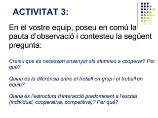 En el vostre equip, poseu en comú la pauta d’observació i contesteu la següent pregunta:  Creieu que és necessari ensenyar als alumnes a cooperar? Per què?  Quina és la diferència entre el treball en grup i el treball en equip?  Quina és l’estructura d’interacció predominant a l’escola (individual, cooperativa, competitiva)? Per què?  ACTIVITAT 3:  