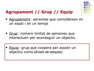 Agrupament // Grup // Equip Agrupament : persones que coincideixen en un espai i en un temps  Grup : n ú mero limitat de persones que interactuen per aconseguir un objectiu Equip : grup que coopera per assolir un objectiu com ú (divisió de tasques) 