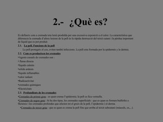 2.- ¿Què es?   Es defineix com a cremada tota lesió produïda per una excessiva exposició a el calor. La característica que diferencia la cremada d’altres lesions de la pell és la ràpida destrucció del teixit cutani i la pèrdua important de líquid que es pot produir. 2.1.   La pell. Funcions de la pell La pell protegeix el cos, eviten també infeccions. La pell esta formada por la epidermis y la dermis. 2.2.   Com es produeixen les cremades Agents causals de cremades son : flama directa líquids calents sòlids ardents líquids inflamables  calor radiant Radioactivitat cremades químiques  Electricitats 2.3.   Profunditats de les cremades Cremades de primer grau  : es quan crema l’epidermis; la pell es fica vermella. Cremades de segon grau  : hi ha dos tipus, les cremades superficials : que es quan es formen butllofes o flictenes i les cremades profundes que afecten tot el gruix de la pell, l’epidermis i el derma. Cremades de tercer grau  : que es quan es crema la pell fins que arriba al teixit subcutani (músculs, os,...).     
