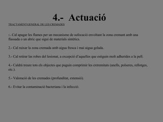 4.-  Actuació TRACTAMENT GENERAL DE LES CREMADES     1.-  Cal apagar les flames per un mecanisme de sufocació envoltant la zona cremant amb una flassada o un abric que sigui de materials sintètics.   2.- Cal ruixar la zona cremada amb aigua fresca i mai aigua gelada.   3.- Cal retirar las robes del lesionat, a excepció d’aquelles que estiguin molt adherides a la pell.   4.- Caldrà treure tots els objectes que puguin comprimir les extremitats (anells, polseres, rellotges, etc.).   5.- Valoració de les cremades (profunditat, extensió).   6.- Evitar la contaminació bacteriana i la infecció.   