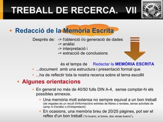 TREBALL DE RECERCA.  VII Redacció de la Memòria Escrita Després de:  -> l'obtenció i/o generació de dades   -> anàlisi  -> interpretació i  -> extracció de conclusions  és el temps de  Redactar la  MEMÒRIA ESCRITA ...document  amb una estructura i presentació formal que  ...ha de reflectir tota la nostra recerca sobre el tema escollit Algunes orientacions En general no més de 40/50 fulls DIN A-4,  sense comptar-hi els possibles annexos. Una memòria molt extensa no sempre equival a un bon treball  (de vegades és un recull d'informacións extretes de llibres o revistes, sense activitats de camp ni d'anàlisi o d'intrepretació) En ocasions, una memòria breu de 20/25 pàgines, pot ser el reflex d'un bon treball  (”lo bueno, si breve, dos veces bueno”) . 