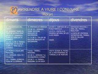 APRENDRE A VIURE I CONVIURE    Horari VISITA GUIADA AL MUSEU DE LA MEDITERRÀNIA DE TORROELLA DE MONTGRÍ 3 tarda - TREBALL PERSONAL 2/4 DE 4 – XERRADA “LA DELINQÜÈNCIA JUVENIL”. 2/4 DE 5 – 6- TREBALL PERSONAL I/0 EN GRUP. 3-4 MÚSICA I EQUILIBRI PERSONAL. 4-5- XERRADA: MOU-TE I MENJA SA. 5-6 – TREBALL SOBRE EL TEMA DE LA XERRADA EXPOSICIÓ PERSONAL I  ORAL DEL TREBALL REALITZAT. LA DATA DE L’ENTREGA DEFINITIVA DEL TREBALL SERÀ EL DILLUNS SEGÜENT. 2/4 DE 9 – SORTIDA DE LA PLAÇA MARCILLO. 2/4 D’11- VISITA A LA RESERVA NATURAL DE LES ILLES MEDES. DINAR 9 –PREPARACIÓ XERRADA 2/4 DE 10 – XERRADA SOBRE NOCIONS BÀSIQUES DE SOCORRISME. 11- ¼ DE 2 – TALLER DE NOCIONS BÀSIQUES DE SOCORRISME. 9 – PRESENTACIÓ DEL CRÈDIT. 10- XERRADA “AGAFA EL TIMÓ DE LA TEVA VIDA”. 2/4 DE 12 – DINÀMICA SOBRE EL TEMA DE LA XERRADA 2/4 D’1- ¼ DE 2- TREBALL PERSONAL I/0 EN GRUP  SOBRE EL TEMA DE LA XERRADA. divendres dijous dimecres dimarts 