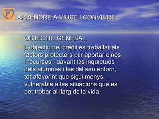 APRENDRE A VIURE I CONVIURE OBJECTIU GENERAL L’objectiu del crèdit és treballar els factors protectors per aportar eines i recursos  davant les inquietuds dels alumnes i les del seu entorn, tot afavorint que sigui menys vulnerable a les situacions que es pot trobar al llarg de la vida.   